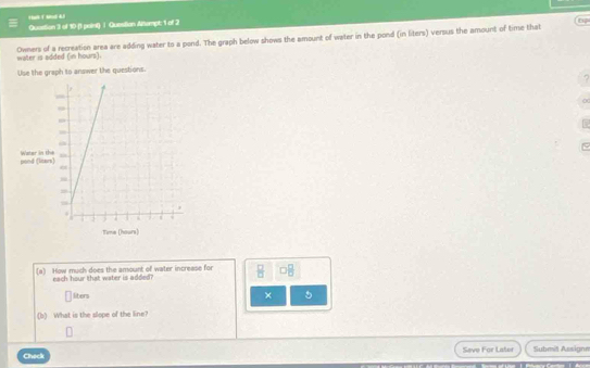 Quastion 3 of 10 (1 point) | Question Altempt: 1 of 2 
Owners of a recreation area are adding water to a pond. The graph below shows the amount of water in the pond (in liters) versus the amount of time that water is added (in hours). 
Use the graph to answer the questions. 
? 
(a) How much does the amount of water increase for 
each hour that water is added?
liters
× 
(b) What is the slope of the line? 
Check Seve For Later Submit Assignn