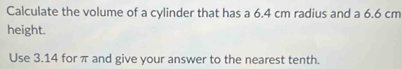 Calculate the volume of a cylinder that has a 6.4 cm radius and a 6.6 cm
height. 
Use 3.14 for π and give your answer to the nearest tenth.