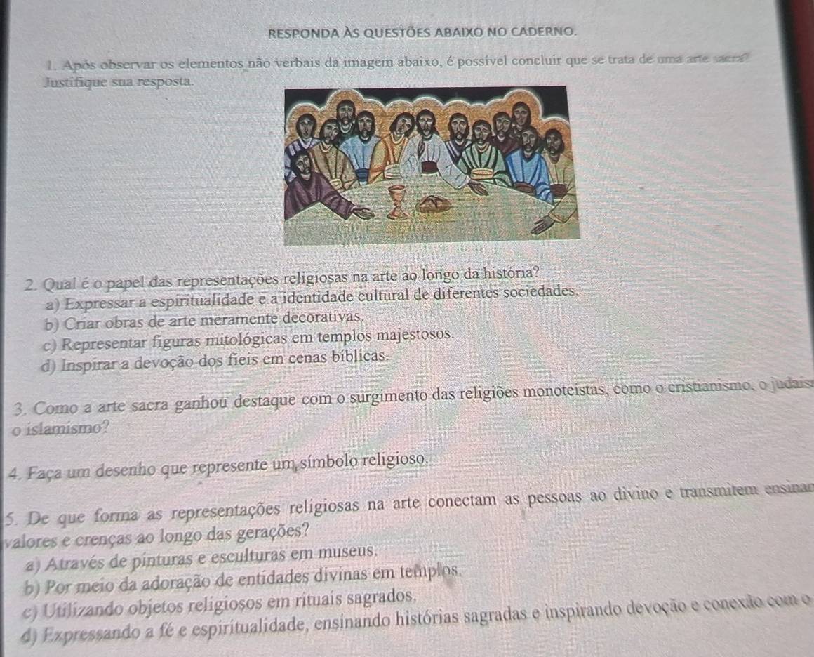 responda Às questões abaixo no caderno.
. Após observar os elementos não verbais da imagem abaixo, é possível concluir que se trata de uma arte sacra
Justifique sua resposta.
2. Qual é o papel das representações religiosas na arte ao longo da história?
a) Expressar a espiritualidade e a identidade cultural de diferentes sociedades.
b) Criar obras de arte meramente decorativas.
c) Representar figuras mitológicas em templos majestosos.
d) Inspirar a devoção dos fieis em cenas bíblicas.
3. Como a arte sacra ganhou destaque com o surgimento das religiões monoteístas, como o cristianismo, o judais
o islamismo?
4. Faça um desenho que represente um símbolo religioso.
5. De que forma as representações religiosas na arte conectam as pessoas ao divino e transmitem ensinar
valores e crenças ao longo das gerações?
a) Através de pinturas e esculturas em museus.
b) Por meio da adoração de entidades divinas em templos.
c) Utilizando objetos religiosos em rituais sagrados.
d) Expressando a fé e espiritualidade, ensinando histórias sagradas e inspirando devoção e conexão com o