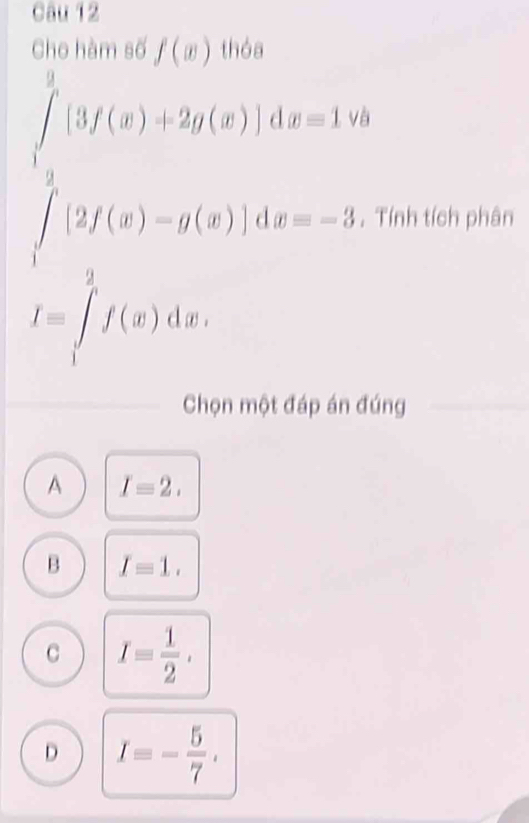 Cho hàm số f(x) thóa
beginarrayl ∈tlimits _(3f(x)+2g(x)],dx=1, ∈tlimits _2)^5[2f(x)-g(x)]dx=-3,endarray.  . Tính tích phân
I=∈tlimits _1^(2f(x)dx, 
Chọn một đáp án đúng
A I=2.
B I=1.
C I=frac 1)2.
D I=- 5/7 ,