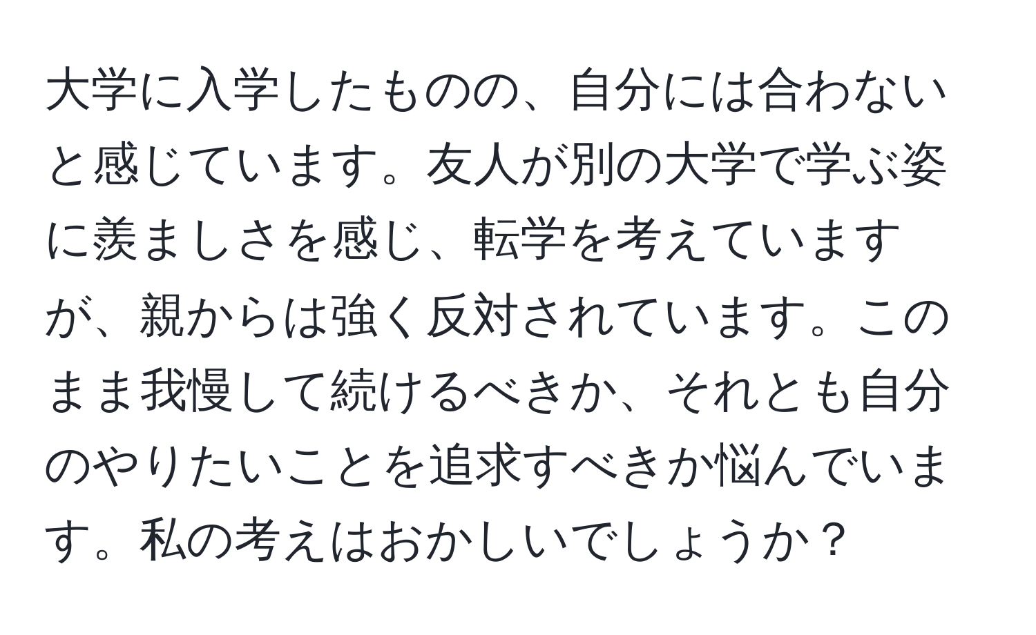 大学に入学したものの、自分には合わないと感じています。友人が別の大学で学ぶ姿に羨ましさを感じ、転学を考えていますが、親からは強く反対されています。このまま我慢して続けるべきか、それとも自分のやりたいことを追求すべきか悩んでいます。私の考えはおかしいでしょうか？