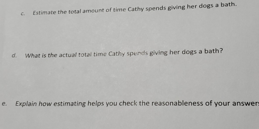 Estimate the total amount of time Cathy spends giving her dogs a bath. 
d. What is the actual total time Cathy spends giving her dogs a bath? 
e. Explain how estimating helps you check the reasonableness of your answer