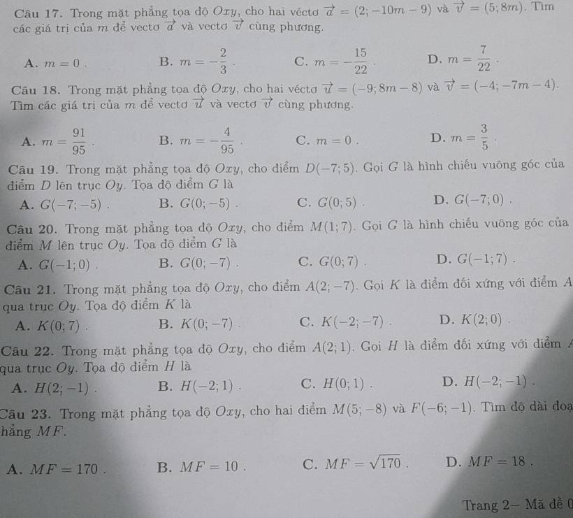 Trong mặt phẳng tọa độ Oxy, cho hai véctơ vector a=(2;-10m-9) và vector v=(5;8m). Tim
các giá trị của m để vectơ vector a và vectơ vector v cùng phương.
A. m=0. B. m=- 2/3 . C. m=- 15/22 . D. m= 7/22 ·
Câu 18. Trong mặt phẳng tọa độ Oxy, cho hai véctơ vector u=(-9;8m-8) và vector v=(-4;-7m-4).
Tìm các giá trị của m để vectơ vector u và vectơ vector v cùng phương.
A. m= 91/95 . B. m=- 4/95 . C. m=0. D. m= 3/5 .
Câu 19. Trong mặt phẳng tọa độ Oxy, cho điểm D(-7;5). Gọi G là hình chiếu vuông góc của
điểm D lên trục Oy. Tọa độ điểm G là
A. G(-7;-5). B. G(0;-5). C. G(0;5). D. G(-7;0).
Câu 20. Trong mặt phẳng tọa độ Oxy, cho điểm M(1;7). Gọi G là hình chiếu vuông góc của
điểm M lên trục Oy. Tọa độ điểm G là
A. G(-1;0). B. G(0;-7). C. G(0;7). D. G(-1;7).
Câu 21. Trong mặt phẳng tọa độ Oxy, cho điểm A(2;-7).  Gọi K là điểm đối xứng với điểm A
qua trục Oy. Tọa độ điểm K là
A. K(0;7). B. K(0;-7). C. K(-2;-7). D. K(2;0).
Câu 22. Trong mặt phẳng tọa độ Oxy, cho điểm A(2;1) Gọi H là điểm đối xứng với điểm A
qua trục Oy. Tọa độ điểm H là
A. H(2;-1). B. H(-2;1). C. H(0;1). D. H(-2;-1).
Câu 23. Trong mặt phẳng tọa độ Oxy, cho hai điểm M(5;-8) và F(-6;-1) Tìm độ dài đoạ
hẳng MF.
A. MF=170 B. MF=10. C. MF=sqrt(170). D. MF=18.
Trang 2- Mã đề 0