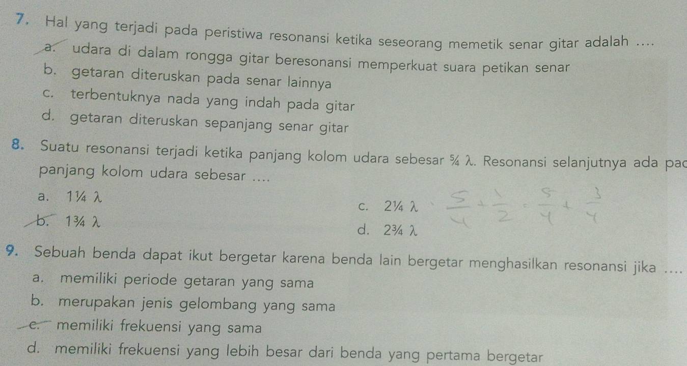 Hal yang terjadi pada peristiwa resonansi ketika seseorang memetik senar gitar adalah ....
a. udara di dalam rongga gitar beresonansi memperkuat suara petikan senan
b. getaran diteruskan pada senar lainnya
c. terbentuknya nada yang indah pada gitar
d. getaran diteruskan sepanjang senar gitar
8. Suatu resonansi terjadi ketika panjang kolom udara sebesar ¾ λ. Resonansi selanjutnya ada pac
panjang kolom udara sebesar ....
a. 1¼ λ
c. 2¼λ
b. 1¾ λ
d. 2¾ λ
9. Sebuah benda dapat ikut bergetar karena benda lain bergetar menghasilkan resonansi jika ....
a. memiliki periode getaran yang sama
b. merupakan jenis gelombang yang sama
c. memiliki frekuensi yang sama
d. memiliki frekuensi yang lebih besar dari benda yang pertama bergetar