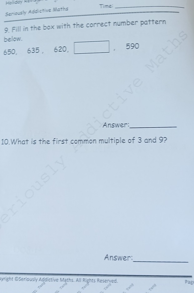 Holiday Kéna 
Seriously Addictive Maths 
Time:_ 
9. Fill in the box with the correct number pattern 
below.
650, 030 620, □ ， 590
Answer:_ 
10.What is the first common multiple of 3 and 9? 
Answer:_ 
byright ©Seriously Addictive Maths. All Rights Reserved. 
Pag