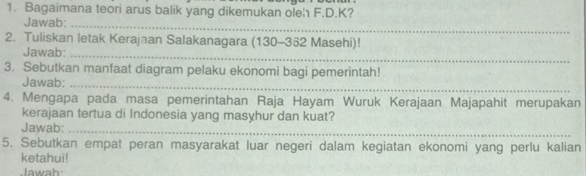 Bagaimana teori arus balik yang dikemukan oleh F.D. K? 
Jawab:_ 
2. Tuliskan letak Kerajaan Salakanagara (130-362 Masehi)! 
Jawab:_ 
3. Sebutkan manfaat diagram pelaku ekonomi bagi pemerintah! 
Jawab:_ 
4. Mengapa pada masa pemerintahan Raja Hayam Wuruk Kerajaan Majapahit merupakan 
kerajaan tertua di Indonesia yang masyhur dan kuat? 
Jawab:_ 
5. Sebutkan empat peran masyarakat luar negeri dalam kegiatan ekonomi yang perlu kalian 
ketahui! 
Jawab