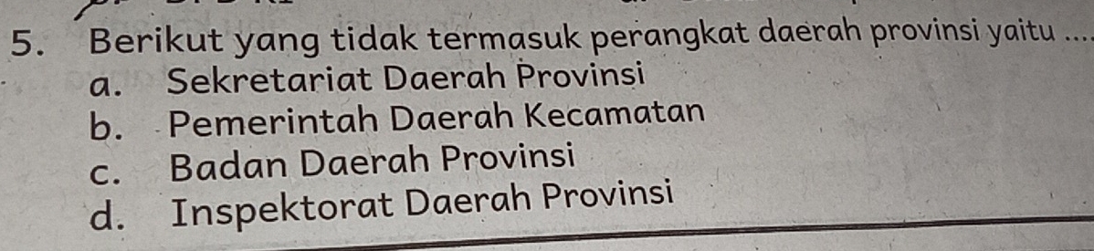 Berikut yang tidak termasuk perangkat daerah provinsi yaitu ...
a. Sekretariat Daerah Provinsi
b. Pemerintah Daerah Kecamatan
c. Badan Daerah Provinsi
d. Inspektorat Daerah Provinsi