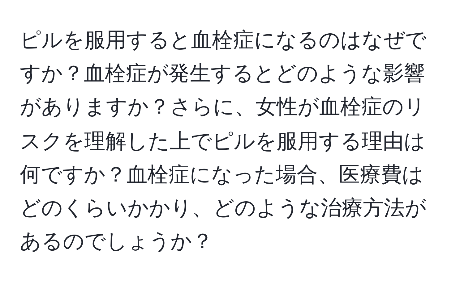 ピルを服用すると血栓症になるのはなぜですか？血栓症が発生するとどのような影響がありますか？さらに、女性が血栓症のリスクを理解した上でピルを服用する理由は何ですか？血栓症になった場合、医療費はどのくらいかかり、どのような治療方法があるのでしょうか？