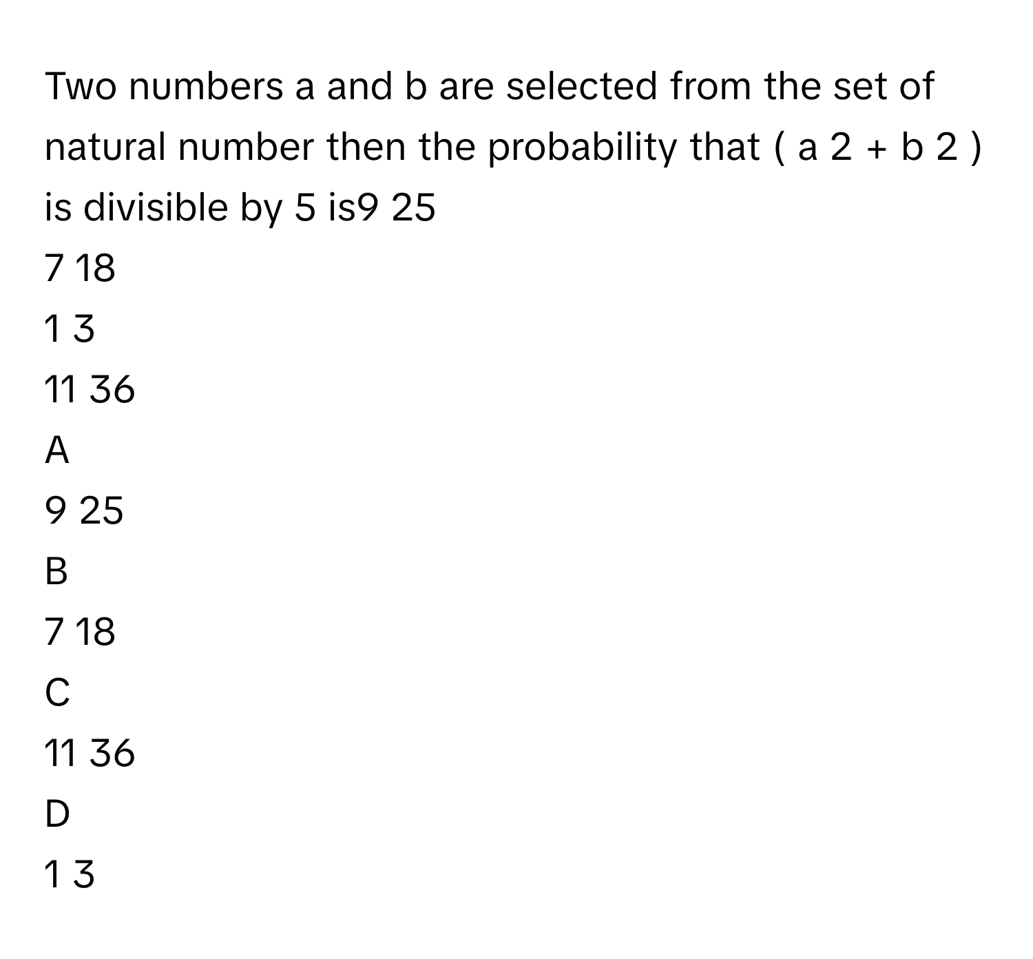 Two numbers a      and b      are selected from the set of natural number then the probability that (  a     2      +  b     2      )      is divisible by 5      is9   25            
7   18            
1   3            
11   36            

A  
9   25             


B  
7   18             


C  
11   36             


D  
1   3