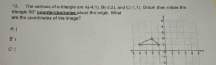 The vertices of a triangle are A(-4,1), B(-2,2) , and C(-1,1). Graph then rotate the 
triangle 90° counterclockwise about the origin. What 
are the coordinates of the image?
A' 
B'(
C'(