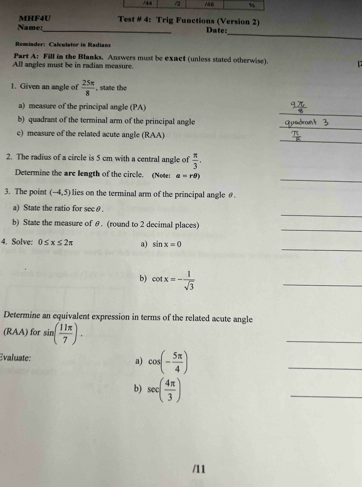 MHF4U Test # 4: Trig Functions (Version 2) 
_ 
Name:_ Date: 
Reminder: Calculator in Radians 
Part A: Fill in the Blanks. Answers must be exact (unless stated otherwise). 
All angles must be in radian measure. 
【2 
1. Given an angle of  25π /8  , state the 
_ 
a) measure of the principal angle (PA) 
_ 
b) quadrant of the terminal arm of the principal angle 
_ 
c) measure of the related acute angle (RAA) 
2. The radius of a circle is 5 cm with a central angle of  π /3 . 
_ 
Determine the arc length of the circle. (Note: a=rθ )
3. The point (-4,5) lies on the terminal arm of the principal angle θ. 
_ 
a) State the ratio for secθ. 
_ 
b) State the measure of θ. (round to 2 decimal places) 
_ 
4. Solve: 0≤ x≤ 2π sin x=0
a) 
b) cot x=- 1/sqrt(3) 
_ 
Determine an equivalent expression in terms of the related acute angle 
(RAA) for sin ( 11π /7 ). 
_ 
Evaluate: 
a) cos (- 5π /4 )
_ 
b) sec ( 4π /3 )
_ 
/11