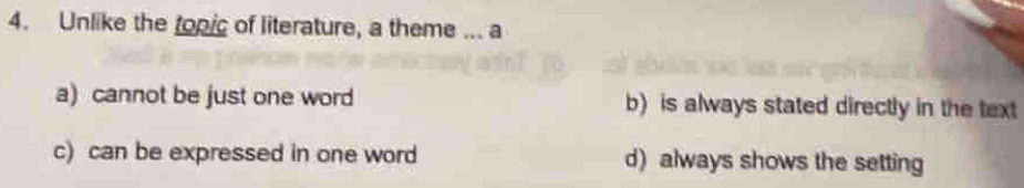 Unlike the topic of literature, a theme ... a
a) cannot be just one word b) is always stated directly in the text
c) can be expressed in one word d) always shows the setting