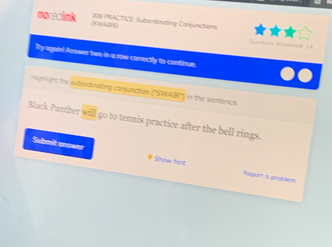 moredink (SWABIS) 
008 PRACTICE: Subordinating Conjunctions 
Questions Answered: 14 
Ty againt Answer two in a row correctly to continue. 
Highlight the subordinating conjunction ('SWABI'')) in the sentence. 
Black Panther will go to tennis practice after the bell rings. 
Submit enswer 
Shaw hint Report a problem