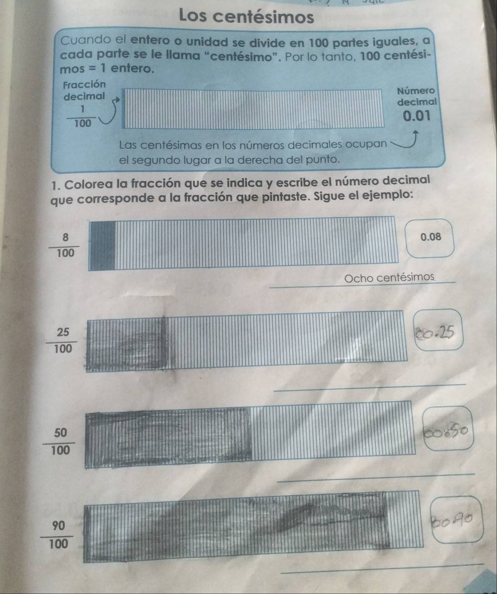 Los centésimos
Cuando el entero o unidad se divide en 100 partes iguales, a
cada parte se le llama “centésimo”. Por lo tanto, 100 centési -
mos =1 entero.
Fracción
decimal Número
decimal
 1/100 
0.01
Las centésimas en los números decimales ocupan
el segundo lugar a la derecha del punto.
1. Colorea la fracción que se indica y escribe el número decimal
que corresponde a la fracción que pintaste. Sigue el ejemplo:
 8/100 
0.08
Ocho centésimos
 25/100 . 25
_
 50/100 

_
 90/100 
_