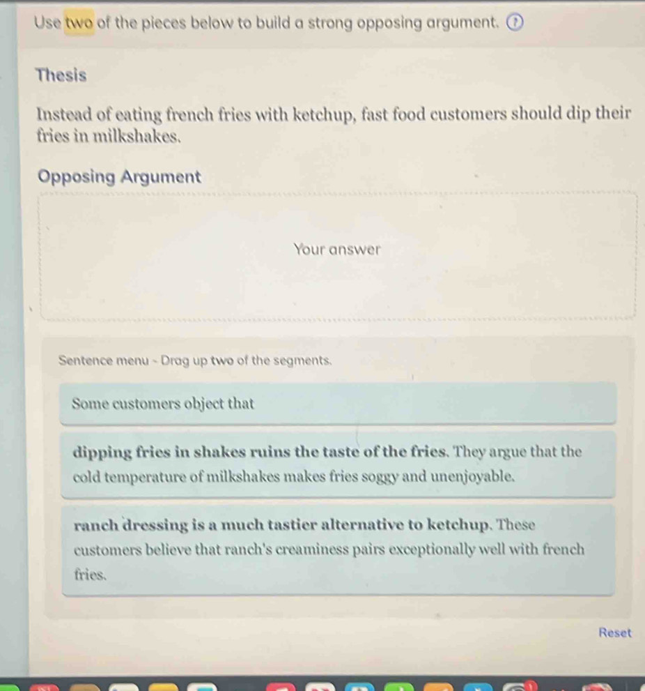 Use two of the pieces below to build a strong opposing argument. 
Thesis 
Instead of eating french fries with ketchup, fast food customers should dip their 
fries in milkshakes. 
Opposing Argument 
Your answer 
Sentence menu - Drag up two of the segments. 
Some customers object that 
dipping fries in shakes ruins the taste of the fries. They argue that the 
cold temperature of milkshakes makes fries soggy and unenjoyable. 
ranch dressing is a much tastier alternative to ketchup. These 
customers believe that ranch's creaminess pairs exceptionally well with french 
fries. 
Reset