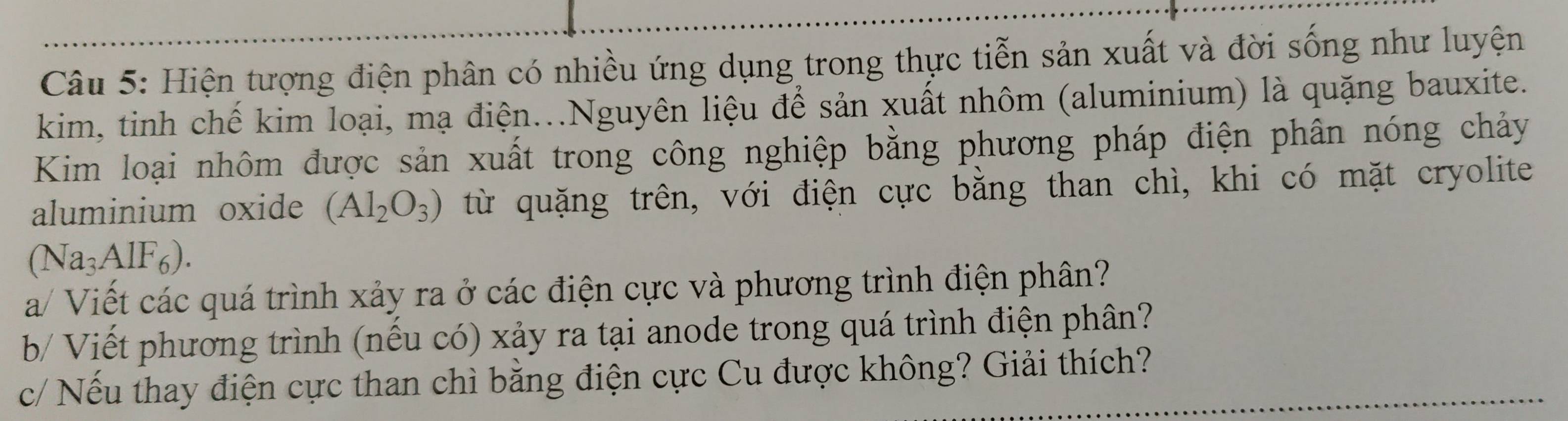 Hiện tượng điện phân có nhiều ứng dụng trong thực tiễn sản xuất và đời sống như luyện 
kim, tinh chế kim loại, mạ điện...Nguyên liệu để sản xuất nhôm (aluminium) là quặng bauxite. 
Kim loại nhôm được sản xuất trong công nghiệp bằng phương pháp điện phân nóng chảy 
aluminium oxide (Al_2O_3) từ quặng trên, với điện cực bằng than chì, khi có mặt cryolite
(Na_3AlF_6). 
a/ Viết các quá trình xảy ra ở các điện cực và phương trình điện phân? 
b/ Viết phương trình (nếu có) xảy ra tại anode trong quá trình điện phân? 
c/ Nếu thay điện cực than chì bằng điện cực Cu được không? Giải thích?