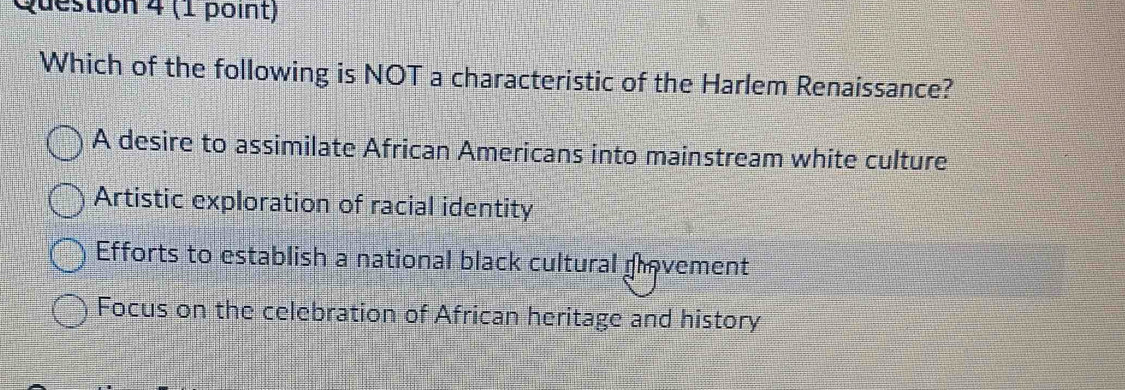 Which of the following is NOT a characteristic of the Harlem Renaissance?
A desire to assimilate African Americans into mainstream white culture
Artistic exploration of racial identity
Efforts to establish a national black cultural provement
Focus on the celebration of African heritage and history