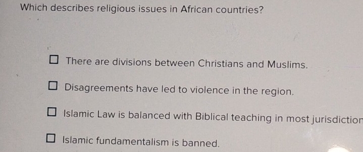 Which describes religious issues in African countries?
There are divisions between Christians and Muslims.
Disagreements have led to violence in the region.
Islamic Law is balanced with Biblical teaching in most jurisdiction
Islamic fundamentalism is banned.