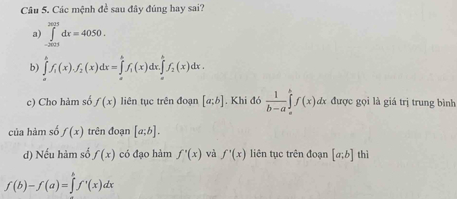 Các mệnh đề sau đây đúng hay sai? 
a) ∈tlimits _(-2025)^(2025)dx=4050. 
b) ∈tlimits _a^(bf_1)(x).f_2(x)dx=∈tlimits _a^(bf_1)(x)dx.∈tlimits _a^(bf_2)(x)dx. 
c) Cho hàm số f(x) liên tục trên đoạn [a;b]. Khi đó  1/b-a ∈tlimits _a^bf(x)dx được gọi là giá trị trung bình 
của hàm số f(x) trên đoạn [a;b]. 
d) Nếu hàm số f(x) có đạo hàm f'(x) và f'(x) liên tục trên đoạn [a;b] thì
f(b)-f(a)=∈tlimits _a^bf'(x)dx