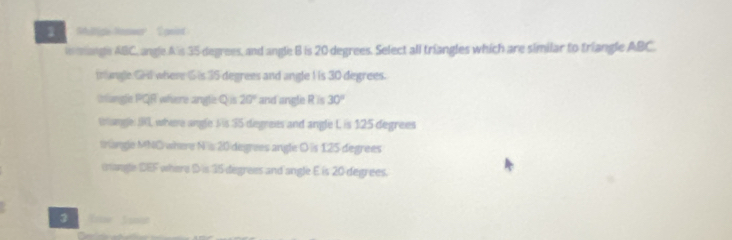 ' Miltice Noswer Speint
i mangle ABC, angle.A's 35 degrees, and angle B is 20 degrees. Select all triangles which are similar to triangle ABC.
irlangle GHl where S is 35 degrees and angle I is 30 degrees.
inlungle PQR where angle Qus 20° and angle R is 30°
Wange I, where angle S is 35 degrees and angle L is 125 degrees
trangle MNC where Nis 20 degrees angle D is 125 degrees
mangle DEF where D is 15 degrees and angle E is 20 degrees.
3