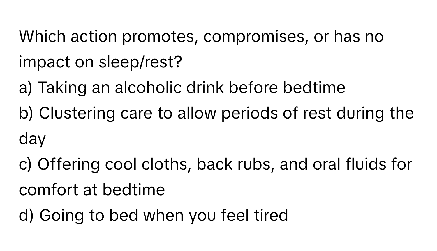 Which action promotes, compromises, or has no impact on sleep/rest?

a) Taking an alcoholic drink before bedtime 
b) Clustering care to allow periods of rest during the day 
c) Offering cool cloths, back rubs, and oral fluids for comfort at bedtime 
d) Going to bed when you feel tired