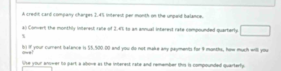 A credit card company charges 2.4% interest per month on the unpaid balance. 
a) Convert the monthly interest rate of 2.4% to an annual interest rate compounded quarterly □
%
b) If your current balance is $5,500.00 and you do not make any payments for 9 months, how much will you 
owe? 
Use your answer to part a above as the interest rate and remember this is compounded quarterly