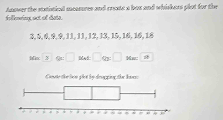 Answer the statistical measures and create a box and whiskers plot for the 
following set of data.
3, 5, 6, 9, 9, 11, 11, 12, 13, 15, 16, 16, 18
Me: 3 □ Met □ a □ Max B 
Caate the box plot by deagging the lines: