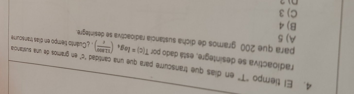 El tiempo "T" en dias que transcurre para que una cantidad "c ” en gramos de una sustancia
radioactiva se desintegre, está dado por T(c)=log _4( (12.800)/c ) Cuánto tiempo en días transcurre
para que 200 gramos de dicha sustancia radioactiva se desintegre.
A) 5
B) 4
C) 3