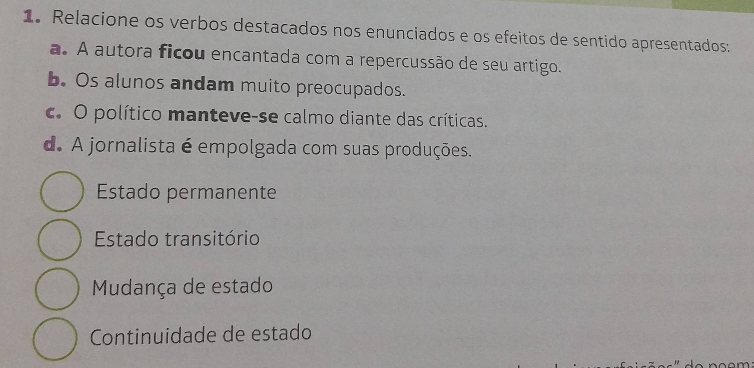 Relacione os verbos destacados nos enunciados e os efeitos de sentido apresentados:
a. A autora ficou encantada com a repercussão de seu artigo.
b. Os alunos andam muito preocupados.
c. O político manteve-se calmo diante das críticas.
d. A jornalista é empolgada com suas produções.
Estado permanente
Estado transitório
Mudança de estado
Continuidade de estado