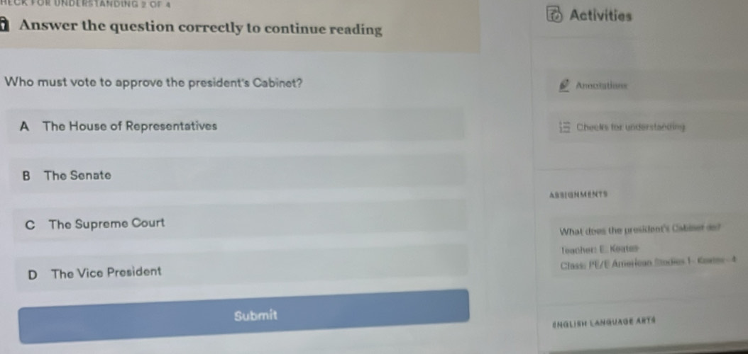 Gr für UNderstAnding 2 of 4
Activities
Answer the question correctly to continue reading
Who must vote to approve the president's Cabinet? Anoctations
A The House of Representatives Cheeks for understanding
B The Senate
ASBIGNMENTS
C The Supreme Court
What does the president's Cabiser a?
Teacher: E. Keates
Classs PE/E American Sodies 1- Kanes-4
D The Vice President
Submit
English Language Arts