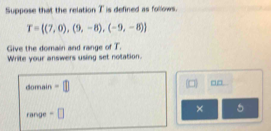 Suppose that the relation T is defined as follows.
T= (7,0),(9,-8),(-9,-8)
Give the domain and range of T. 
Write your answers using set notation. 
domain =□ 
□□, 
range =□ 
×