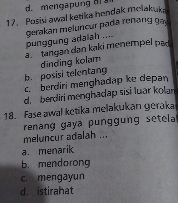 d. mengapung di a
17. Posisi awal ketika hendak melakuka
gerakan meluncur pada renang gay 
punggung adalah ....
a. tangan dan kaki menempel pada
dinding kolam
b. posisi telentang
c. berdiri menghadap ke depan
d. berdiri menghadap sisi luar kolam
18. Fase awal ketika melakukan geraka
renang gaya punggung setelal
meluncur adalah ...
a. menarik
b. mendorong
c. mengayun
d. istirahat