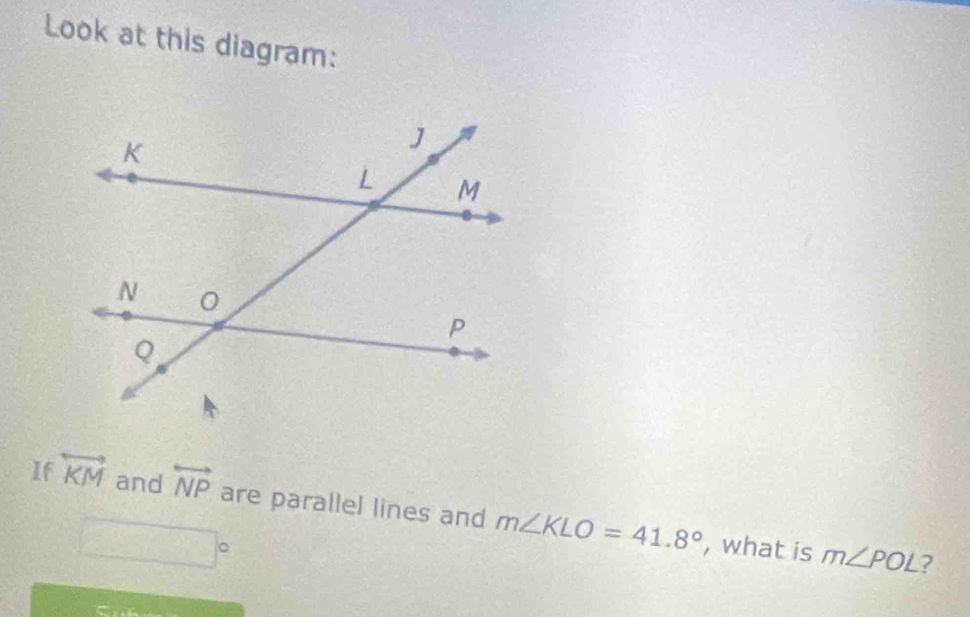 Look at this diagram: 
If overleftrightarrow KM and overleftrightarrow NP are parallel lines and m∠ KLO=41.8°
x= □ /□  
, what is m∠ POL ?