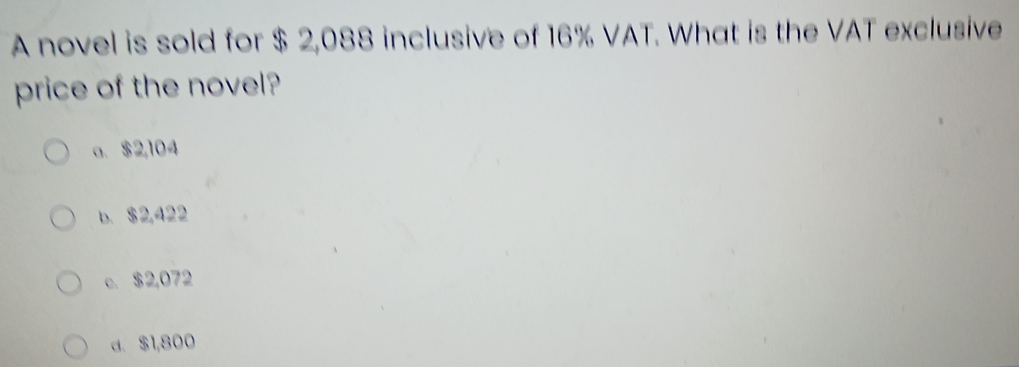 A novel is sold for $ 2,088 inclusive of 16% VAT. What is the VAT exclusive
price of the novel?
a. $2,104
b. $2,422
c. $2,072
d. $1,800