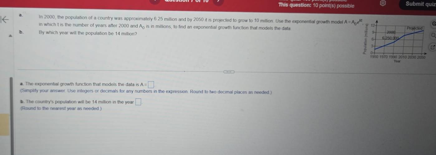 This question: 10 point(s) possible Submit quiz 
a. In 2000, the population of a country was approximately 6.25 million and by 2050 it is projected to grow to 10 million. Use the exponential growth model A=A_0e^(kt), 12 
in which t is the number of years after 2000 and A_0 is in millions, to find an exponential growth function that models the data 
b.
9
A By which year will the population be 14 million? 2000 Projected 
6 - 6.250.000
5 3
B 
1950 1970 1990 2010 2030 2050
Year
a. The exponential growth function that models the data is A=□. 
(Simplify your answer. Use integers or decimals for any numbers in the expression. Round to two decimal places as needed.) 
b. The country's population will be 14 million in the year □. 
(Round to the nearest year as needed.)