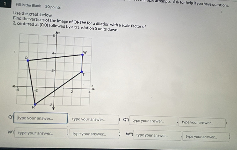 multiple attempts. Ask for help if you have questions. 
1 Fill in the Blank 20 points 
Use the graph below. 
Find the vertices of the image of QRTW for a dilation with a scale factor of 
2, centered at (0,0)
Q' type your answer... type your answer.. Q'' type your answer... type your answer... )
w ( type your answer... type your answer... W'' type your answer... type your answer...