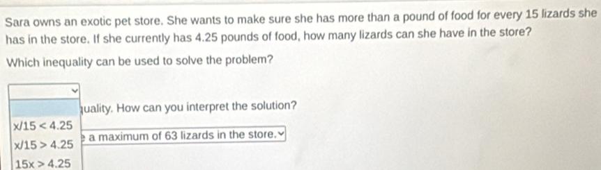 Sara owns an exotic pet store. She wants to make sure she has more than a pound of food for every 15 lizards she
has in the store. If she currently has 4.25 pounds of food, how many lizards can she have in the store?
Which inequality can be used to solve the problem?
quality. How can you interpret the solution?
x/15<4.25
a maximum of 63 lizards in the store.
x/15>4.25
15x>4.25