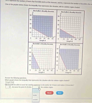 reprens the number of hours that Bochelle works at the muscours, and loy repeesens the sumber of bracakes she s 
One of the graphe bolow shows the inequality that represores this siluation, with its solution regics shaded 



Avower the following quainsturs 
Which graph shows the inequalty that repreumses this sduation with the solution negion shaded h 
0aph 0' 
Wit Hoe hale te able to cove ther weekly expences is she works for i hours and makes 15 bracees ? 
, bec auut the pont . 45. I5) hen the solution regian. 
Reort N=a