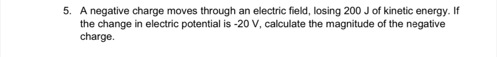 A negative charge moves through an electric field, losing 200 J of kinetic energy. If 
the change in electric potential is -20 V, calculate the magnitude of the negative 
charge.