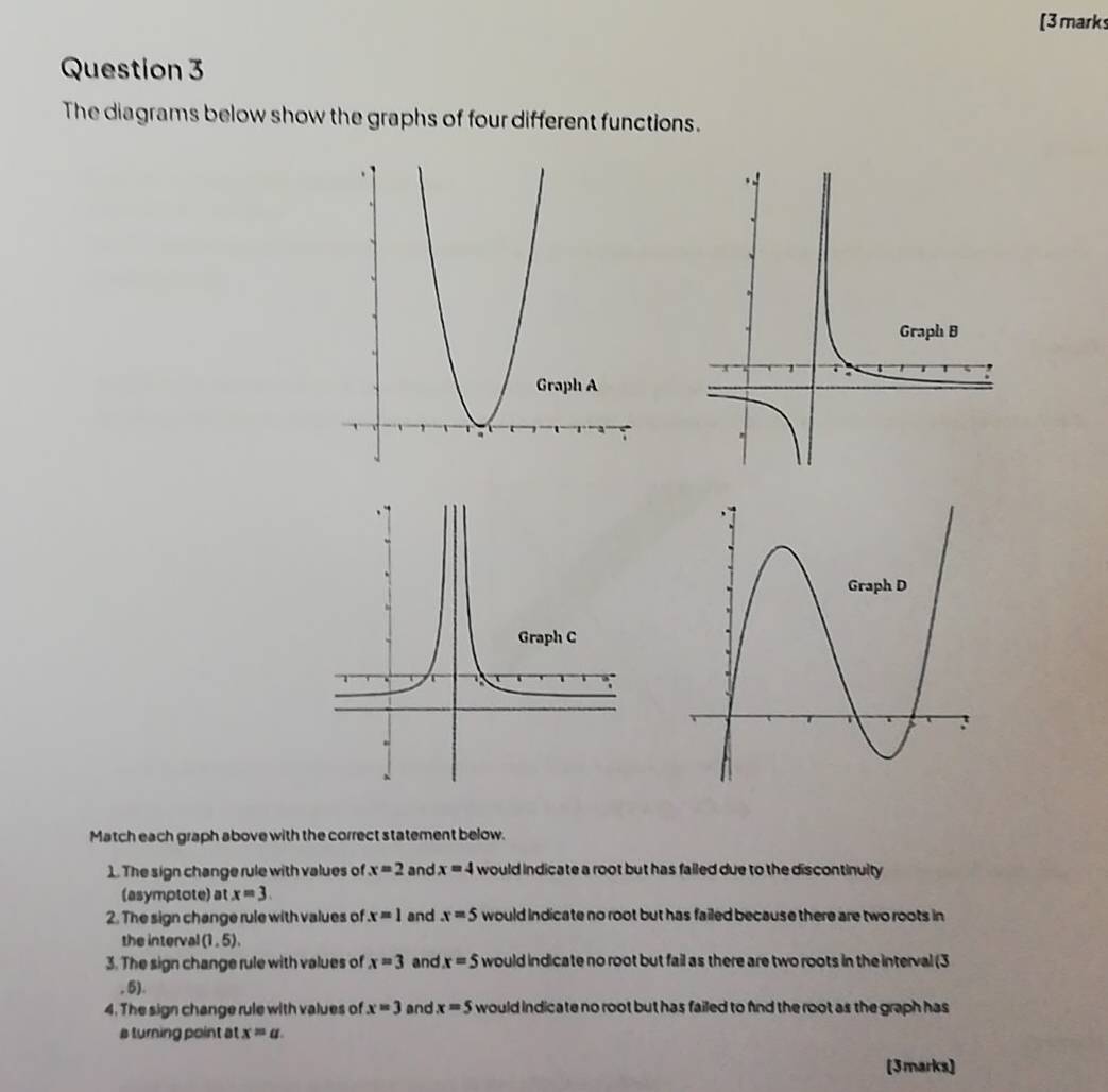 [3marks 
Question 3 
The diagrams below show the graphs of four different functions. 
Match each graph above with the correct statement below. 
1. The sign change rule with values of x=2 and x=4 would indicate a root but has failed due to the discontinulty 
(asymptote) at x=3. 
2. The sign change rule with values of x=1 and x=5 would indicate no root but has failed because there are two roots in 
the interval (1,5), 
3. The sign change rule with values of x=3 and x=5 would indicate no root but fail as there are two roots in the interval (3
, 5). 
4. The sign change rule with values of x=3 and x=5 would indicate no root but has failed to fnd the root as the graph has 
a turning point at x=a
[3marks]