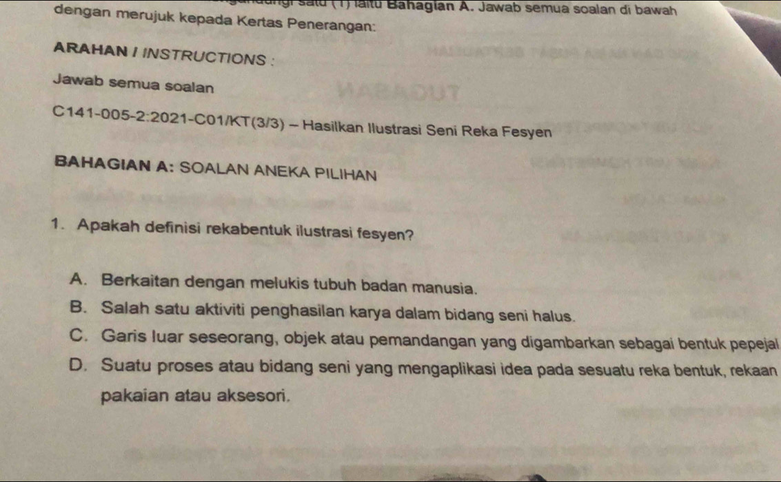 anaungi said (1) laitu Bahagian A. Jawab semua soalan di bawah
dengan merujuk kepada Kertas Penerangan:
ARAHAN / INSTRUCTIONS :
Jawab semua soalan
C141-005-2:2021-C01/KT(3/3) - Hasilkan Ilustrasi Seni Reka Fesyen
BAHAGIAN A: SOALAN ANEKA PILIHAN
1. Apakah definisi rekabentuk ilustrasi fesyen?
A. Berkaitan dengan melukis tubuh badan manusia.
B. Salah satu aktiviti penghasilan karya dalam bidang seni halus.
C. Garis luar seseorang, objek atau pemandangan yang digambarkan sebagai bentuk pepejal
D. Suatu proses atau bidang seni yang mengaplikasi idea pada sesuatu reka bentuk, rekaan
pakaian atau aksesori.