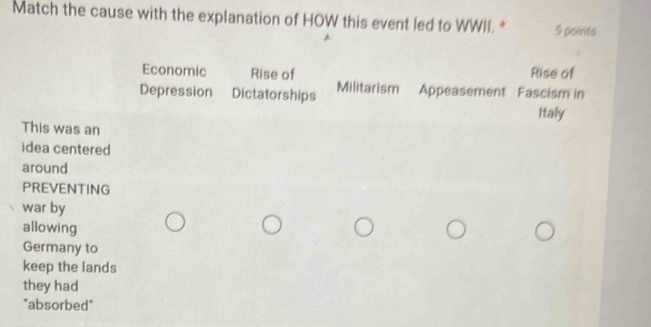 Match the cause with the explanation of HOW this event led to WWII * S points
Economic Rise of Rise of
Depression Dictatorships Militarism Appeasement Fascism in
Italy
This was an
idea centered
around
PREVENTING
war by
allowing
Germany to
keep the lands
they had
"absorbed"