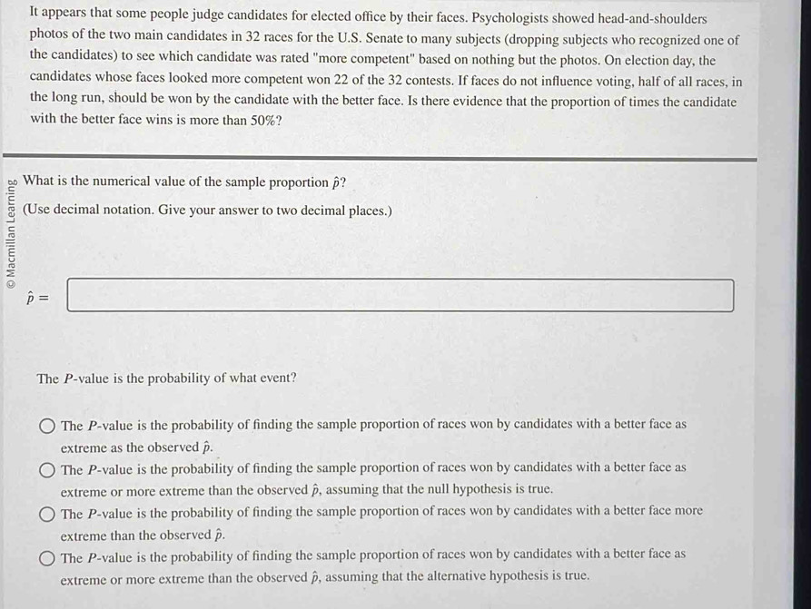 It appears that some people judge candidates for elected office by their faces. Psychologists showed head-and-shoulders
photos of the two main candidates in 32 races for the U.S. Senate to many subjects (dropping subjects who recognized one of
the candidates) to see which candidate was rated "more competent" based on nothing but the photos. On election day, the
candidates whose faces looked more competent won 22 of the 32 contests. If faces do not influence voting, half of all races, in
the long run, should be won by the candidate with the better face. Is there evidence that the proportion of times the candidate
with the better face wins is more than 50%?
What is the numerical value of the sample proportion β?
5 (Use decimal notation. Give your answer to two decimal places.)
hat p=□
The P -value is the probability of what event?
The P -value is the probability of finding the sample proportion of races won by candidates with a better face as
extreme as the observed.
The P -value is the probability of finding the sample proportion of races won by candidates with a better face as
extreme or more extreme than the observed à, assuming that the null hypothesis is true.
The P -value is the probability of finding the sample proportion of races won by candidates with a better face more
extreme than the observed .
The P -value is the probability of finding the sample proportion of races won by candidates with a better face as
extreme or more extreme than the observed », assuming that the alternative hypothesis is true.