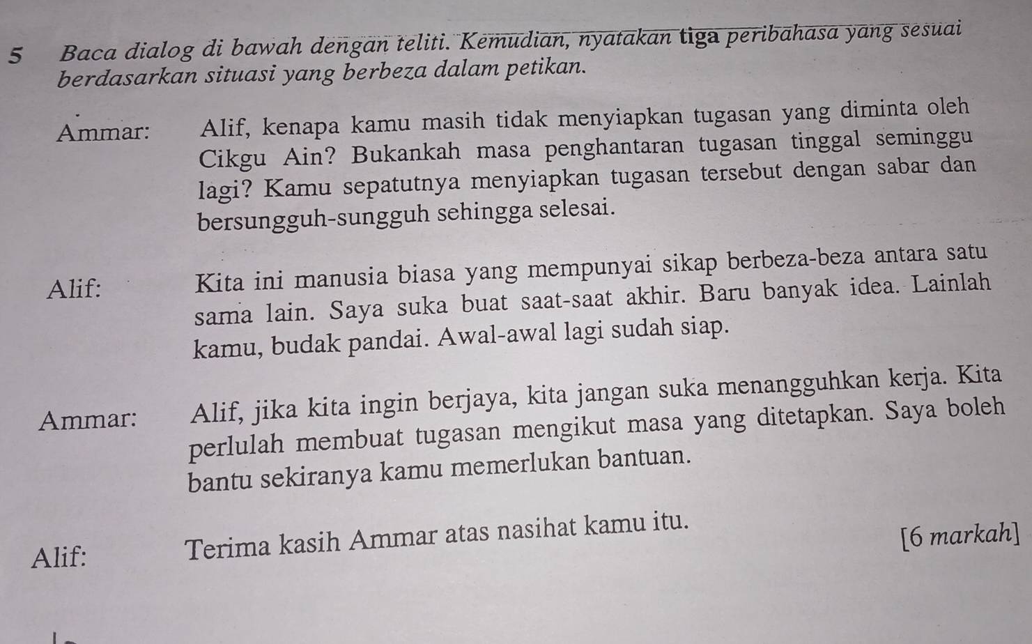 Baca dialog di bawah dengan teliti. Kemudian, nyatakan tiga peribahasa yang sesuai 
berdasarkan situasi yang berbeza dalam petikan. 
Ammar: Alif, kenapa kamu masih tidak menyiapkan tugasan yang diminta oleh 
Cikgu Ain? Bukankah masa penghantaran tugasan tinggal seminggu 
lagi? Kamu sepatutnya menyiapkan tugasan tersebut dengan sabar dan 
bersungguh-sungguh sehingga selesai. 
Alif: Kita ini manusia biasa yang mempunyai sikap berbeza-beza antara satu 
sama lain. Saya suka buat saat-saat akhir. Baru banyak idea. Lainlah 
kamu, budak pandai. Awal-awal lagi sudah siap. 
Ammar: Alif, jika kita ingin berjaya, kita jangan suka menangguhkan kerja. Kita 
perlulah membuat tugasan mengikut masa yang ditetapkan. Saya boleh 
bantu sekiranya kamu memerlukan bantuan. 
Alif: 
Terima kasih Ammar atas nasihat kamu itu. 
[6 markah]