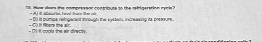 How does the compressor contribute to the refrigeration cycle?
- A) It absorbs heat from the air,
- B) It pumps refrigerant through the system, increasing its pressure.
- C) It fitters the air.
- D) It cools the air directly.