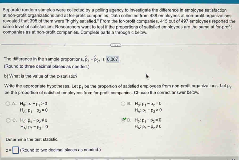 Separate random samples were collected by a polling agency to investigate the difference in employee satisfaction
at non-profit organizations and at for-profit companies. Data collected from 438 employees at non-profit organizations
revealed that 395 of them were "highly satisfied." From the for-profit companies, 415 out of 497 employees reported the
same level of satisfaction. Researchers want to test if the proportions of satisfied employees are the same at for-profit
companies as at non-profit companies. Complete parts a through c below.
The difference in the sample proportions, hat p_1-hat p_2 , is 0.067.
(Round to three decimal places as needed.)
b) What is the value of the z -statistic?
Write the appropriate hypotheses. Let p_1 be the proportion of satisfied employees from non-profit organizations. Let p_2
be the proportion of satisfied employees from for-profit companies. Choose the correct answer below.
A. H_0:p_1-p_2>0 B. H_0:p_1-p_2=0
H_A:p_1-p_2=0
H_A:p_1-p_2>0
C. H_0:p_1-p_2!= 0 D. H_0:p_1-p_2=0
H_A:p_1-p_2=0
H_A:p_1-p_2!= 0
Determine the test statistic.
z=□ (Round to two decimal places as needed.)