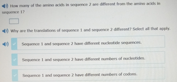 How many of the amino acids in sequence 2 are different from the amino acids in
sequence 1?
Why are the translations of sequence 1 and sequence 2 different? Select all that apply.
) Sequence 1 and sequence 2 have different nucleotide sequences.
Sequence 1 and sequence 2 have different numbers of nucleotides.
Sequence 1 and sequence 2 have different numbers of codons.