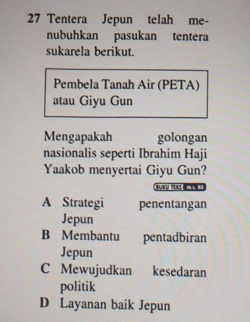 Tentera Jepun telah me-
nubuhkan pasukan tentera
sukarela berikut.
Pembela Tanah Air (PETA)
atau Giyu Gun
Mengapakah golongan
nasionalis seperti Ibrahim Haji
Yaakob menyertai Giyu Gun?
BUKU TEXS S
A Strategi penentangan
Jepun
B Membantu pentadbiran
Jepun
C Mewujudkan kesedaran
politik
D Layanan baik Jepun