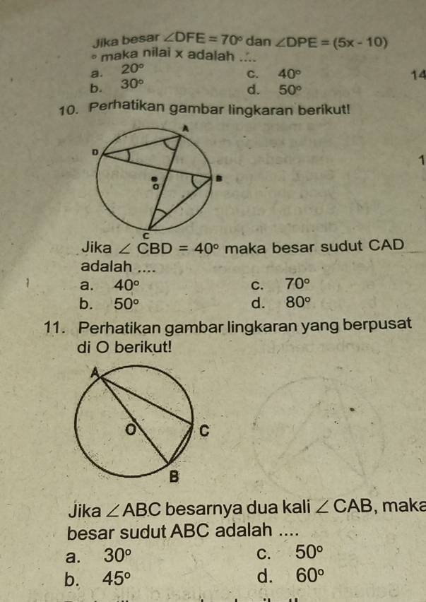 Jika besar ∠ DFE=70° dan ∠ DPE=(5x-10)
* maka nilai x adalah ....
a. 20°
C. 40° 14
b. 30°
d. 50°
10. Perhatikan gambar lingkaran berikut!
1
Jika ∠ CBD=40° maka besar sudut CAD
adalah ....
a. 40° C. 70°
b. 50° d. 80°
11. Perhatikan gambar lingkaran yang berpusat
di O berikut!
Jika ∠ ABC besarnya dua kali ∠ CAB , maka
besar sudut ABC adalah ....
a. 30° C. 50°
b. 45° d. 60°