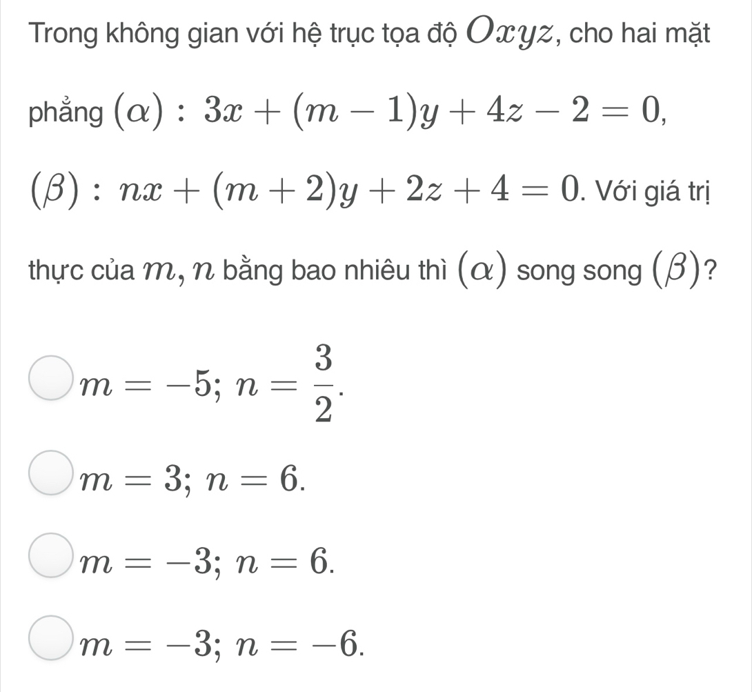 Trong không gian với hệ trục tọa độ Oxγz, cho hai mặt
phẳng (alpha ):3x+(m-1)y+4z-2=0,
(beta ):nx+(m+2)y+2z+4=0. Với giá trị
thực của m, n bằng bao nhiêu thì (α) song song (β)?
m=-5; n= 3/2 .
m=3; n=6.
m=-3; n=6.
m=-3; n=-6.